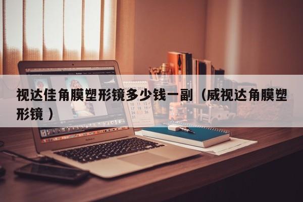 视达佳角膜塑形镜多少钱一副（威视达角膜塑形镜 ）