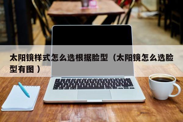 太阳镜样式怎么选根据脸型（太阳镜怎么选脸型有图 ）