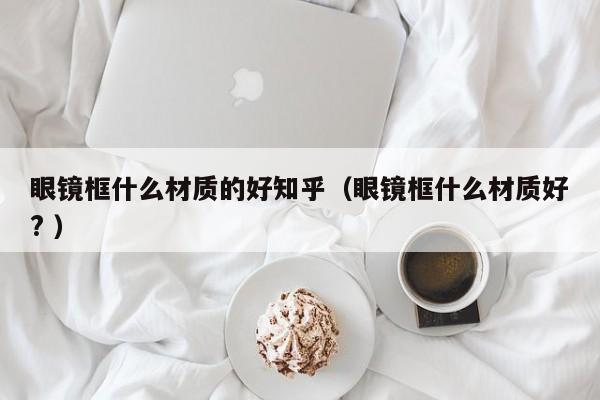 眼镜框什么材质的好知乎（眼镜框什么材质好? ）