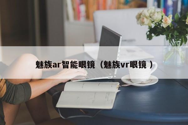 魅族ar智能眼镜（魅族vr眼镜 ）
