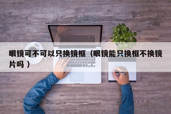 眼镜可不可以只换镜框（眼镜能只换框不换镜片吗 ）