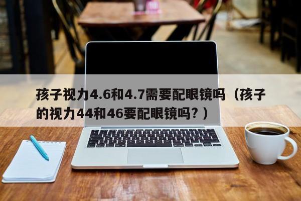 孩子视力4.6和4.7需要配眼镜吗（孩子的视力44和46要配眼镜吗? ）