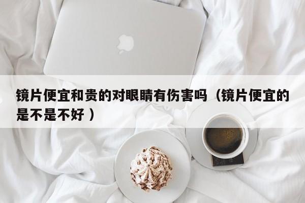 镜片便宜和贵的对眼睛有伤害吗（镜片便宜的是不是不好 ）