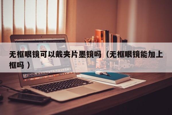 无框眼镜可以戴夹片墨镜吗（无框眼镜能加上框吗 ）