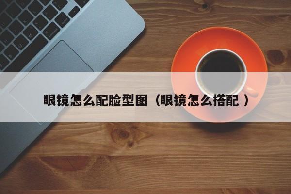 眼镜怎么配脸型图（眼镜怎么搭配 ）