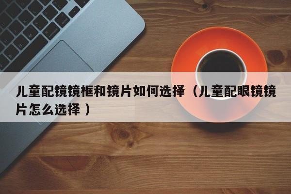 儿童配镜镜框和镜片如何选择（儿童配眼镜镜片怎么选择 ）