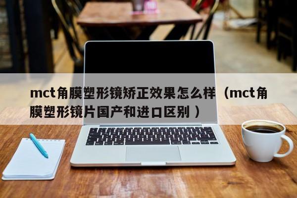 mct角膜塑形镜矫正效果怎么样（mct角膜塑形镜片国产和进口区别 ）