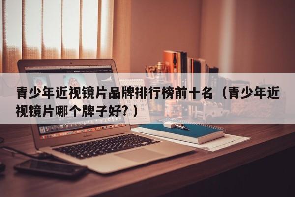 青少年近视镜片品牌排行榜前十名（青少年近视镜片哪个牌子好? ）