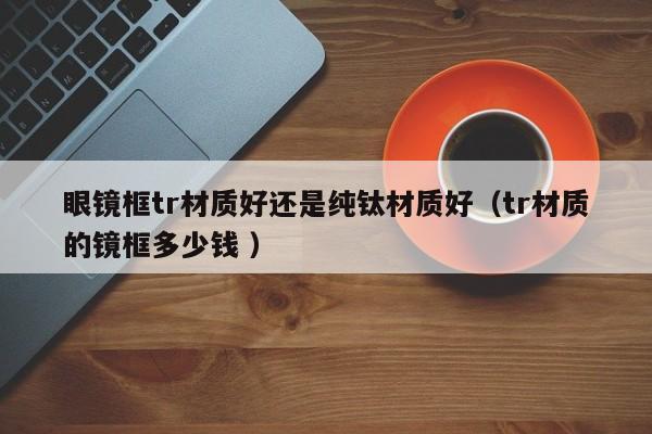眼镜框tr材质好还是纯钛材质好（tr材质的镜框多少钱 ）