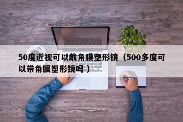 50度近视可以戴角膜塑形镜（500多度可以带角膜塑形镜吗 ）