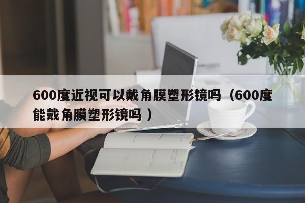 600度近视可以戴角膜塑形镜吗（600度能戴角膜塑形镜吗 ）