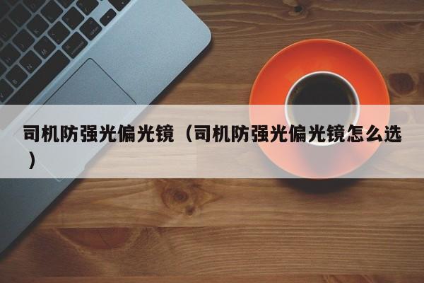 司机防强光偏光镜（司机防强光偏光镜怎么选 ）
