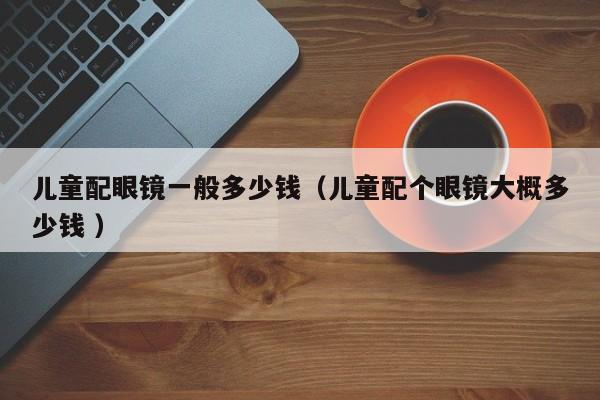 儿童配眼镜一般多少钱（儿童配个眼镜大概多少钱 ）