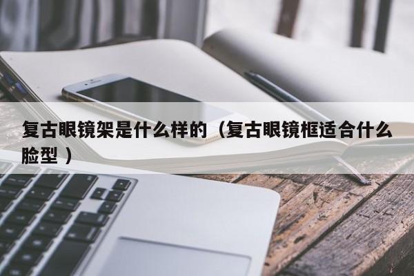 复古眼镜架是什么样的（复古眼镜框适合什么脸型 ）