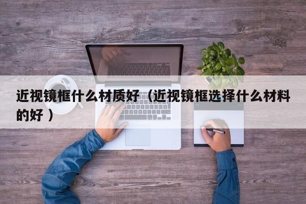 近视镜框什么材质好（近视镜框选择什么材料的好 ）