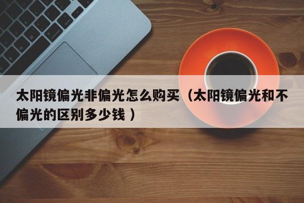 太阳镜偏光非偏光怎么购买（太阳镜偏光和不偏光的区别多少钱 ）