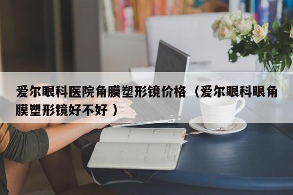 爱尔眼科医院角膜塑形镜价格（爱尔眼科眼角膜塑形镜好不好 ）