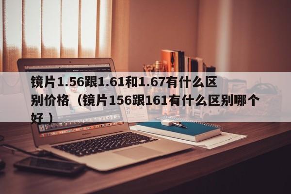 镜片1.56跟1.61和1.67有什么区别价格（镜片156跟161有什么区别哪个好 ）