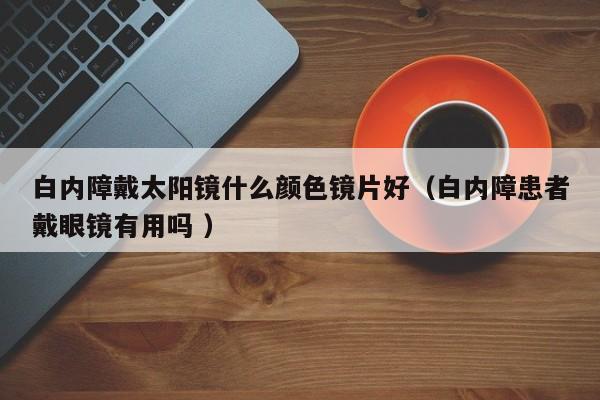 白内障戴太阳镜什么颜色镜片好（白内障患者戴眼镜有用吗 ）