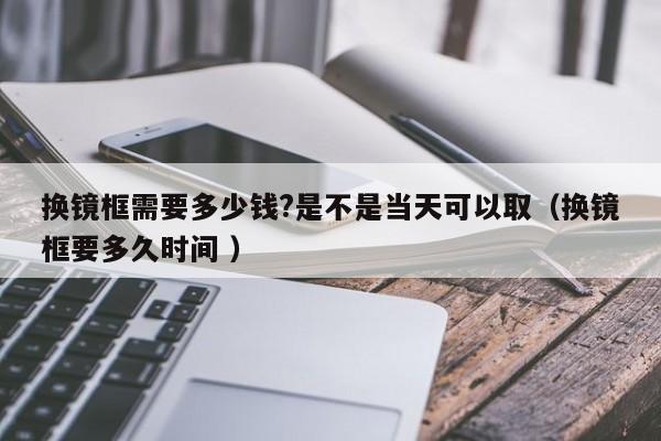换镜框需要多少钱?是不是当天可以取（换镜框要多久时间 ）