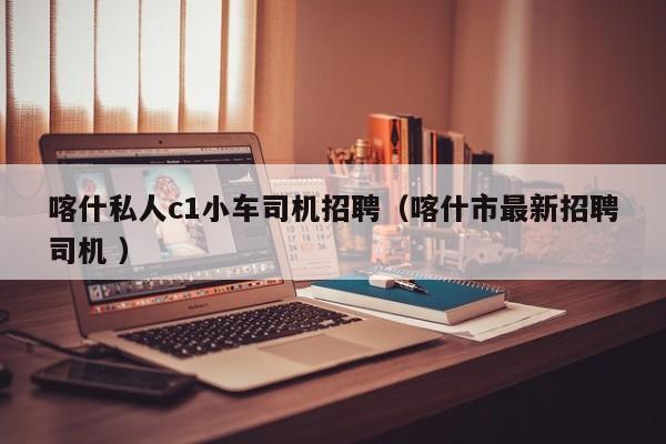 喀什私人c1小车司机招聘（喀什市最新招聘司机 ）