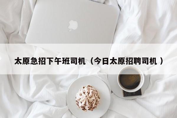 太原急招下午班司机（今日太原招聘司机 ）