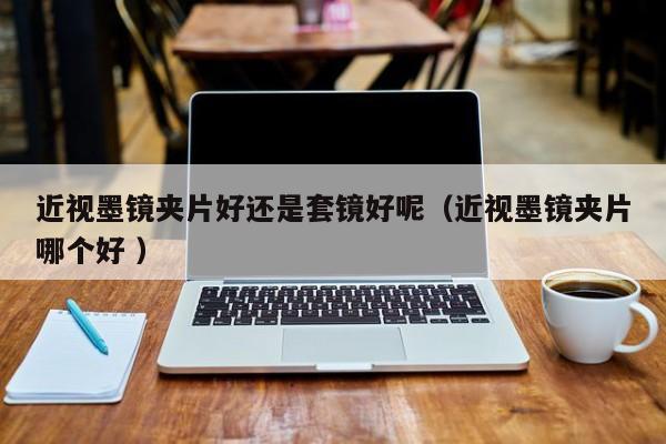 近视墨镜夹片好还是套镜好呢（近视墨镜夹片哪个好 ）