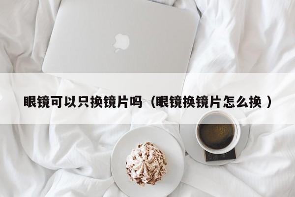 眼镜可以只换镜片吗（眼镜换镜片怎么换 ）