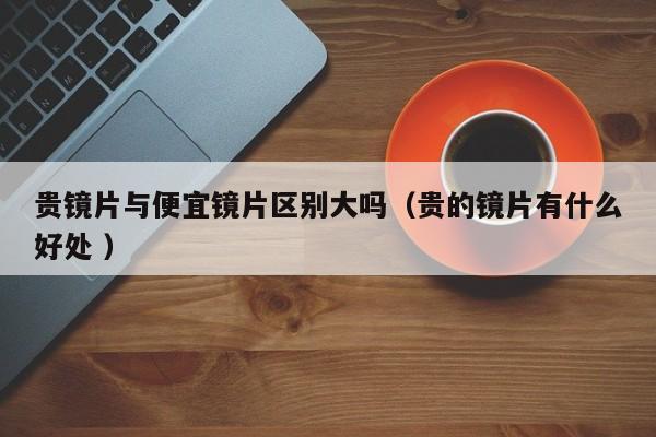 贵镜片与便宜镜片区别大吗（贵的镜片有什么好处 ）