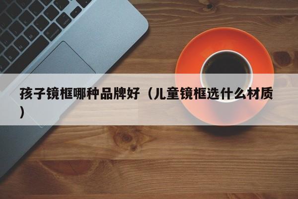 孩子镜框哪种品牌好（儿童镜框选什么材质 ）