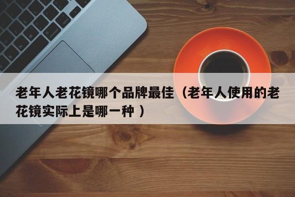 老年人老花镜哪个品牌最佳（老年人使用的老花镜实际上是哪一种 ）