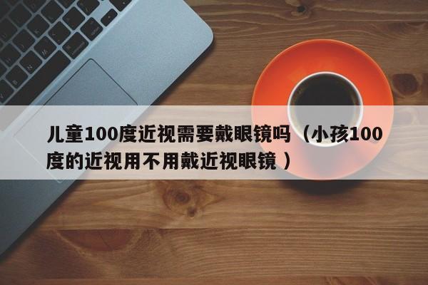 儿童100度近视需要戴眼镜吗（小孩100度的近视用不用戴近视眼镜 ）