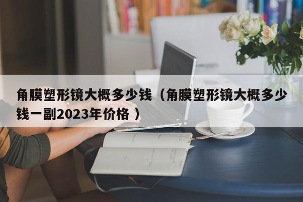 角膜塑形镜大概多少钱（角膜塑形镜大概多少钱一副2023年价格 ）