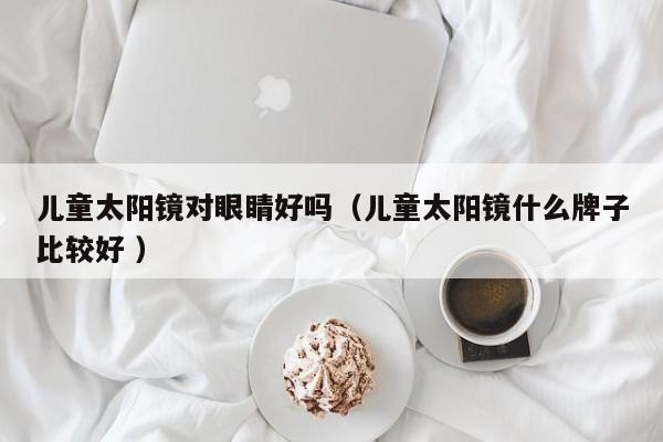 儿童太阳镜对眼睛好吗（儿童太阳镜什么牌子比较好 ）