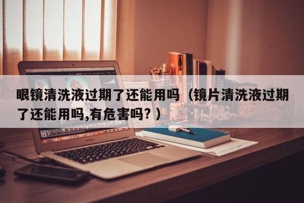 眼镜清洗液过期了还能用吗（镜片清洗液过期了还能用吗,有危害吗? ）