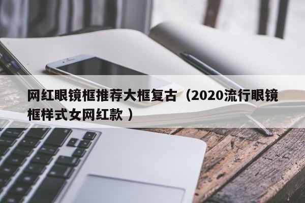 网红眼镜框推荐大框复古（2020流行眼镜框样式女网红款 ）