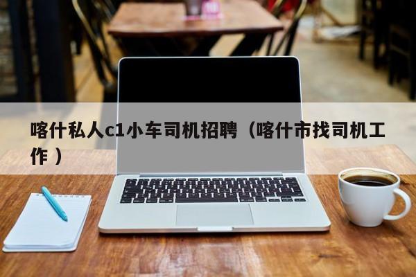 喀什私人c1小车司机招聘（喀什市找司机工作 ）