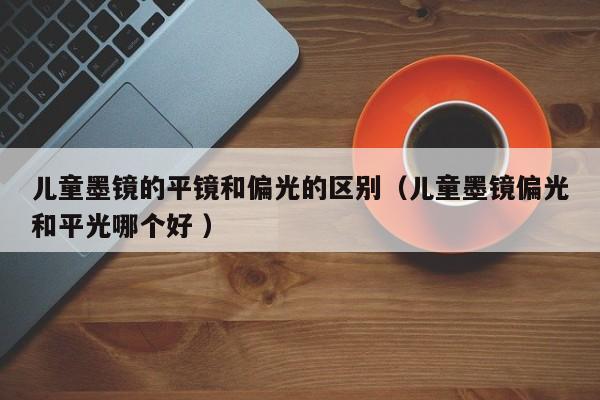 儿童墨镜的平镜和偏光的区别（儿童墨镜偏光和平光哪个好 ）