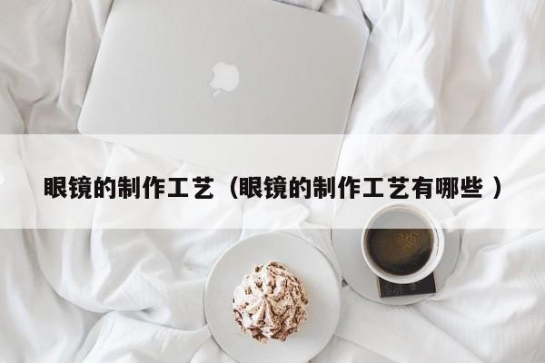 眼镜的制作工艺（眼镜的制作工艺有哪些 ）
