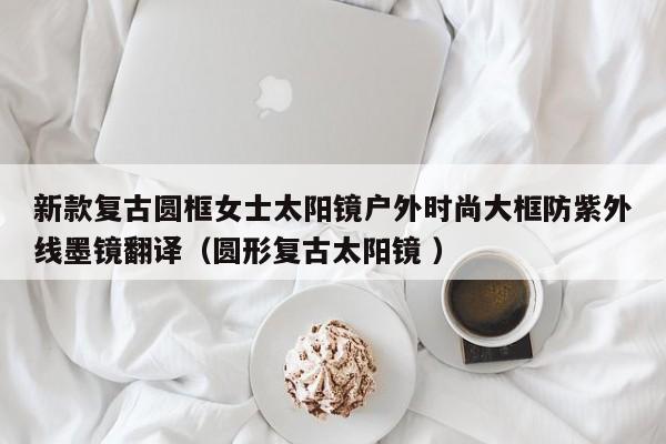 新款复古圆框女士太阳镜户外时尚大框防紫外线墨镜翻译（圆形复古太阳镜 ）