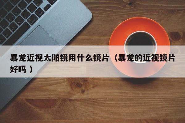 暴龙近视太阳镜用什么镜片（暴龙的近视镜片好吗 ）