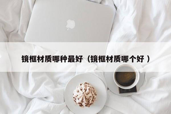 镜框材质哪种最好（镜框材质哪个好 ）