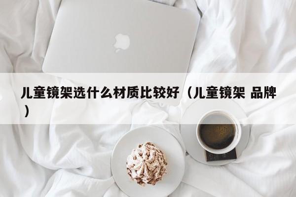 儿童镜架选什么材质比较好（儿童镜架 品牌 ）