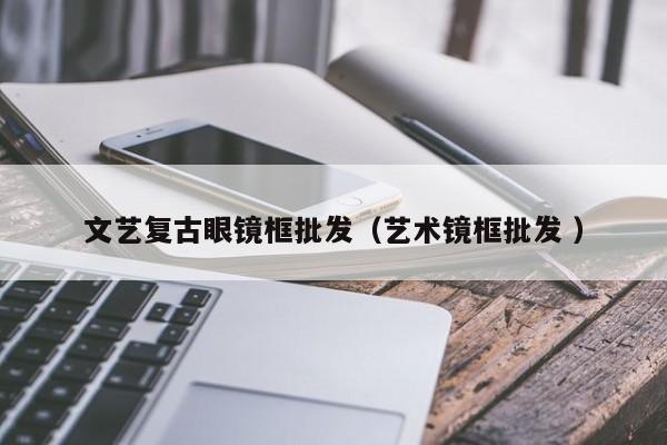 文艺复古眼镜框批发（艺术镜框批发 ）