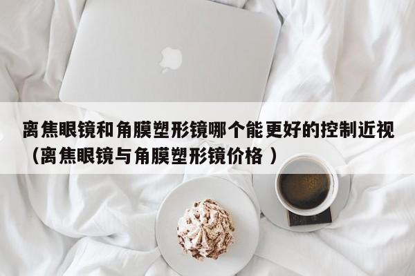 离焦眼镜和角膜塑形镜哪个能更好的控制近视（离焦眼镜与角膜塑形镜价格 ）