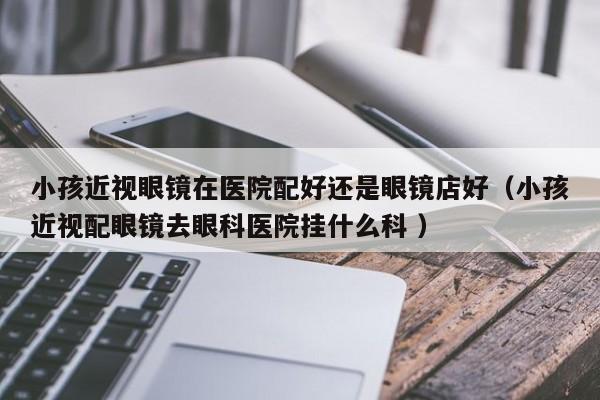 小孩近视眼镜在医院配好还是眼镜店好（小孩近视配眼镜去眼科医院挂什么科 ）